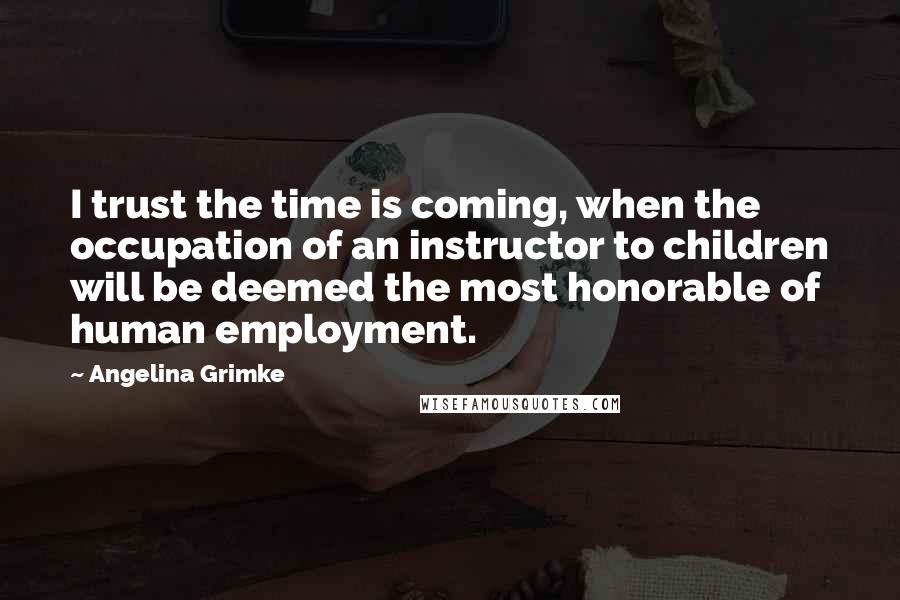 Angelina Grimke Quotes: I trust the time is coming, when the occupation of an instructor to children will be deemed the most honorable of human employment.