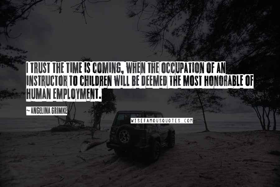 Angelina Grimke Quotes: I trust the time is coming, when the occupation of an instructor to children will be deemed the most honorable of human employment.