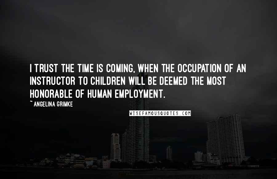 Angelina Grimke Quotes: I trust the time is coming, when the occupation of an instructor to children will be deemed the most honorable of human employment.