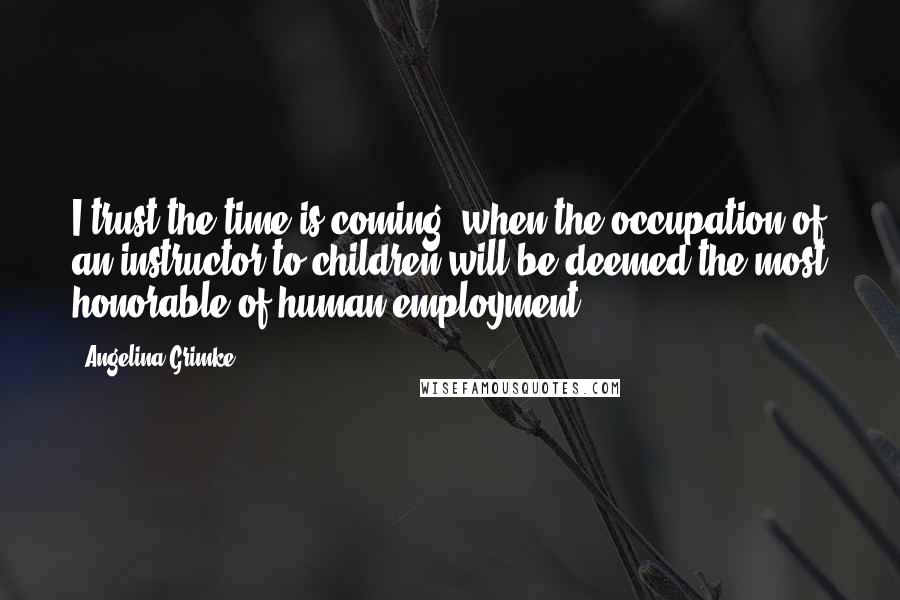 Angelina Grimke Quotes: I trust the time is coming, when the occupation of an instructor to children will be deemed the most honorable of human employment.