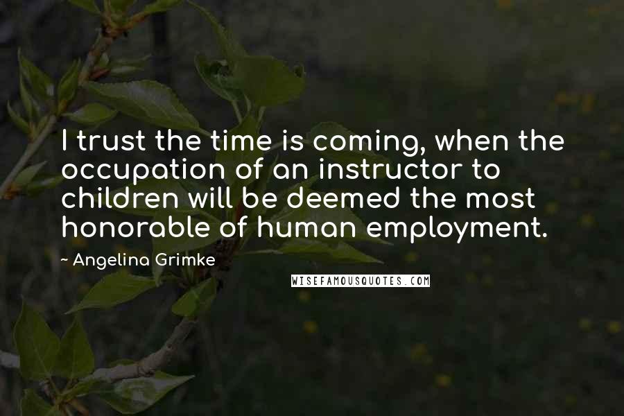 Angelina Grimke Quotes: I trust the time is coming, when the occupation of an instructor to children will be deemed the most honorable of human employment.