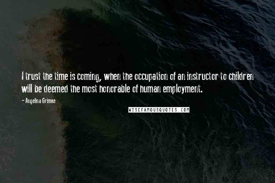 Angelina Grimke Quotes: I trust the time is coming, when the occupation of an instructor to children will be deemed the most honorable of human employment.