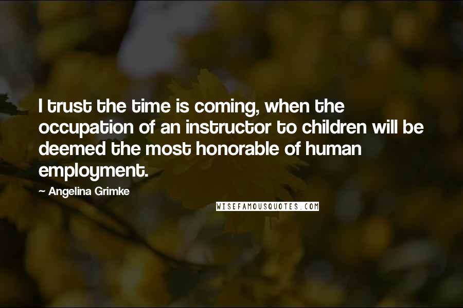 Angelina Grimke Quotes: I trust the time is coming, when the occupation of an instructor to children will be deemed the most honorable of human employment.