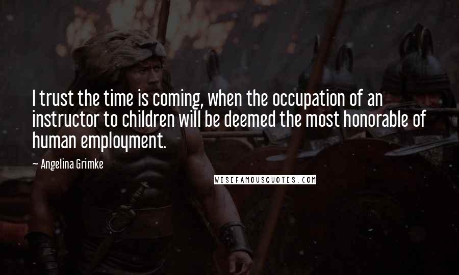 Angelina Grimke Quotes: I trust the time is coming, when the occupation of an instructor to children will be deemed the most honorable of human employment.