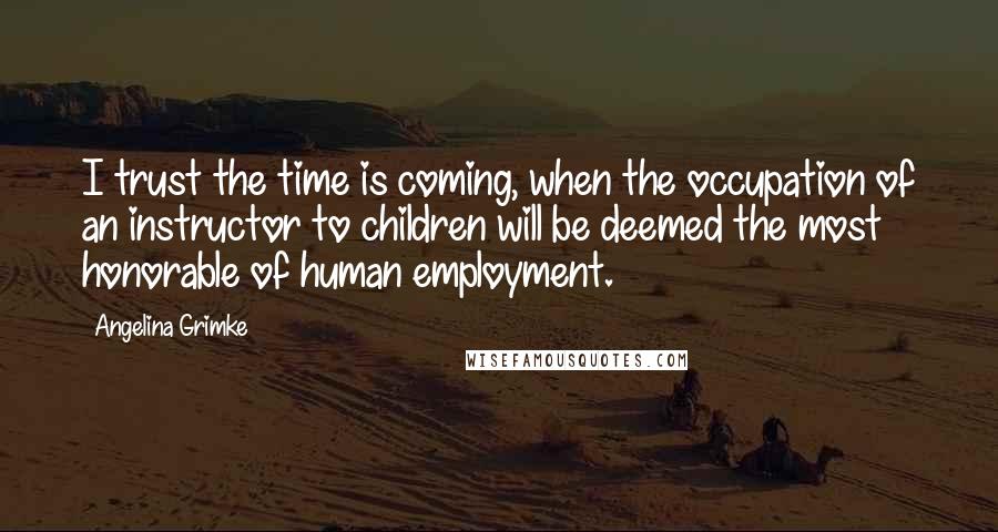 Angelina Grimke Quotes: I trust the time is coming, when the occupation of an instructor to children will be deemed the most honorable of human employment.