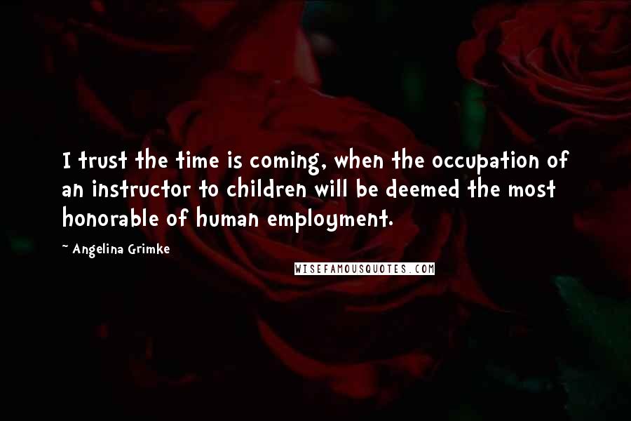 Angelina Grimke Quotes: I trust the time is coming, when the occupation of an instructor to children will be deemed the most honorable of human employment.