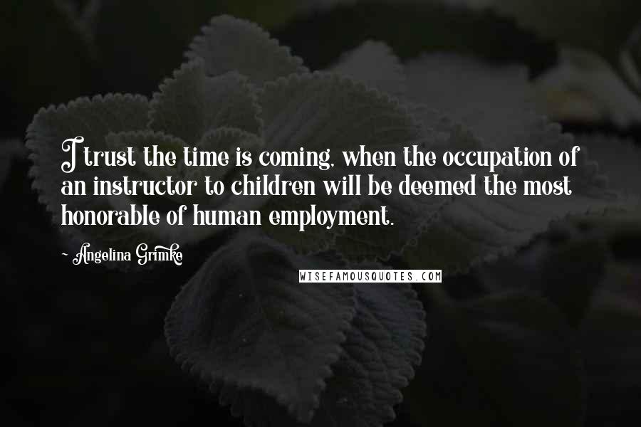 Angelina Grimke Quotes: I trust the time is coming, when the occupation of an instructor to children will be deemed the most honorable of human employment.