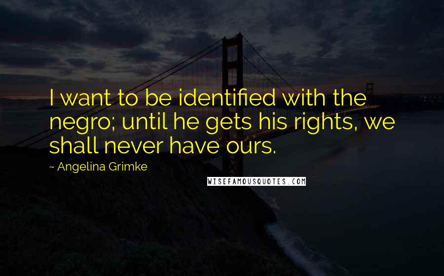 Angelina Grimke Quotes: I want to be identified with the negro; until he gets his rights, we shall never have ours.