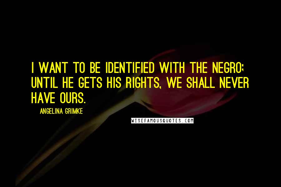 Angelina Grimke Quotes: I want to be identified with the negro; until he gets his rights, we shall never have ours.