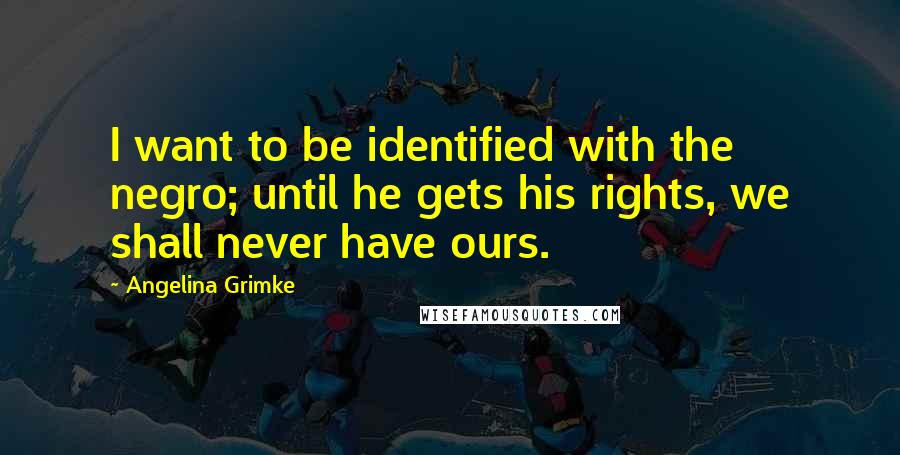 Angelina Grimke Quotes: I want to be identified with the negro; until he gets his rights, we shall never have ours.