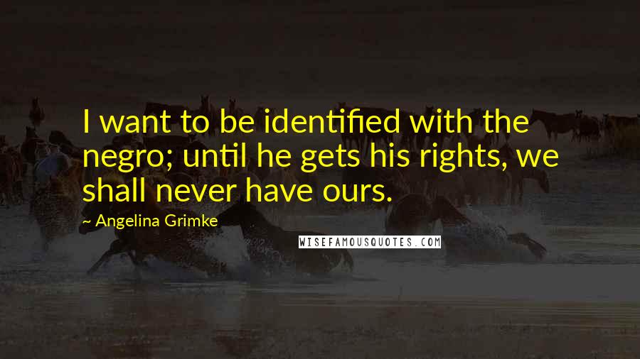 Angelina Grimke Quotes: I want to be identified with the negro; until he gets his rights, we shall never have ours.