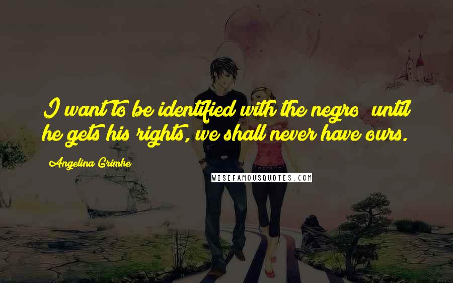 Angelina Grimke Quotes: I want to be identified with the negro; until he gets his rights, we shall never have ours.