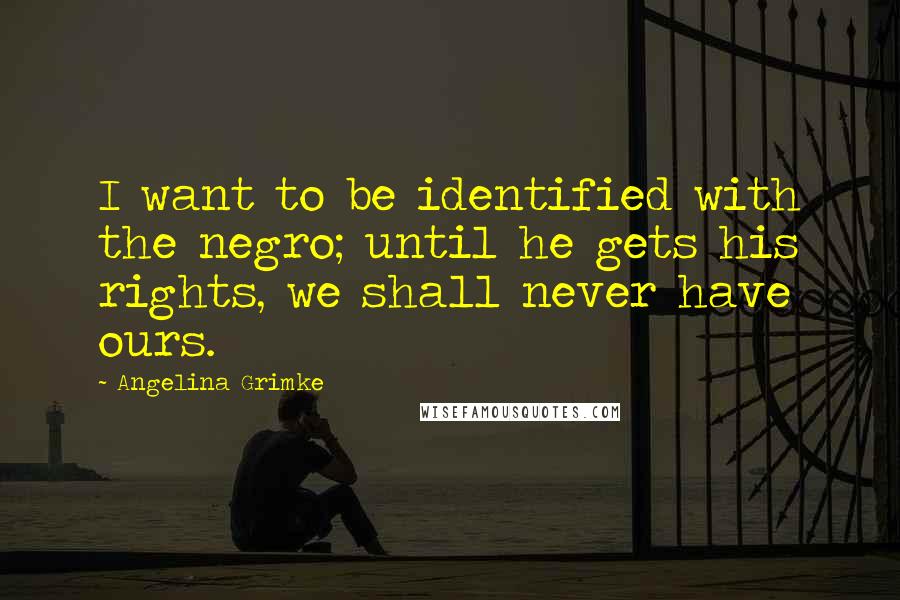 Angelina Grimke Quotes: I want to be identified with the negro; until he gets his rights, we shall never have ours.