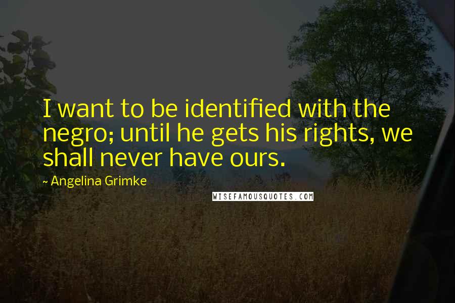 Angelina Grimke Quotes: I want to be identified with the negro; until he gets his rights, we shall never have ours.