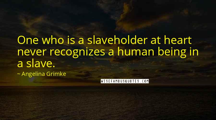 Angelina Grimke Quotes: One who is a slaveholder at heart never recognizes a human being in a slave.