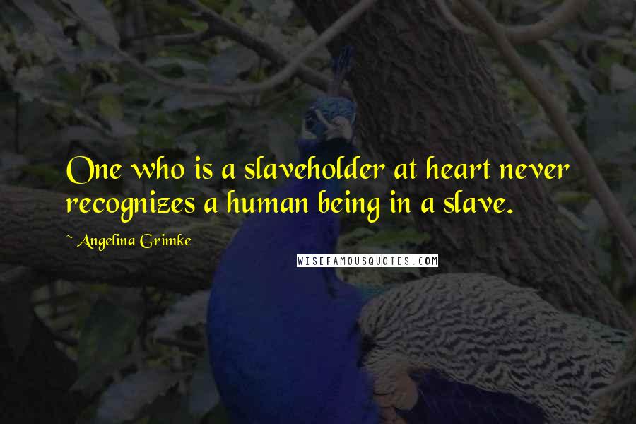 Angelina Grimke Quotes: One who is a slaveholder at heart never recognizes a human being in a slave.