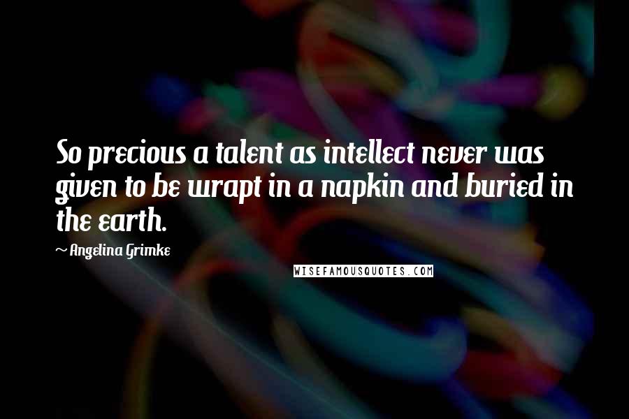 Angelina Grimke Quotes: So precious a talent as intellect never was given to be wrapt in a napkin and buried in the earth.