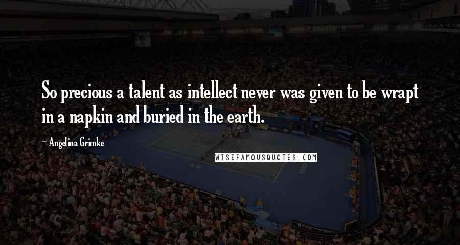 Angelina Grimke Quotes: So precious a talent as intellect never was given to be wrapt in a napkin and buried in the earth.