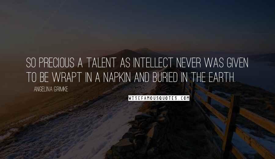 Angelina Grimke Quotes: So precious a talent as intellect never was given to be wrapt in a napkin and buried in the earth.