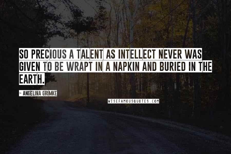 Angelina Grimke Quotes: So precious a talent as intellect never was given to be wrapt in a napkin and buried in the earth.