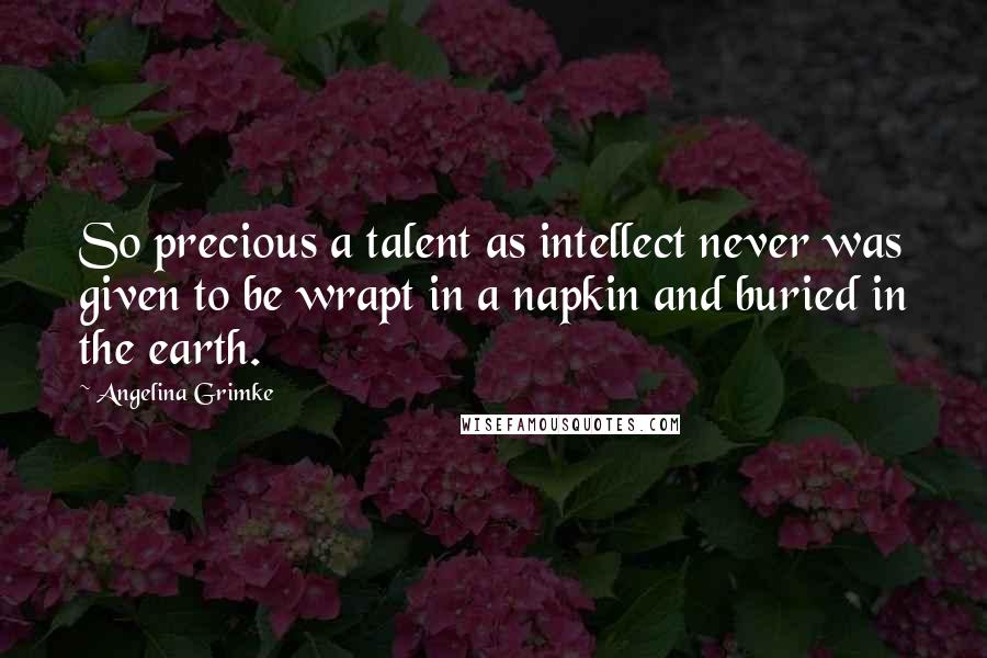 Angelina Grimke Quotes: So precious a talent as intellect never was given to be wrapt in a napkin and buried in the earth.