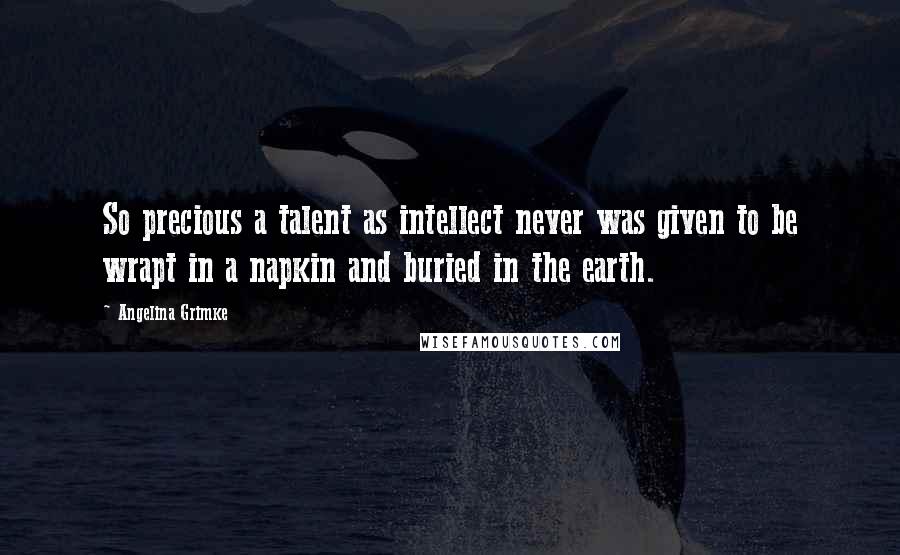 Angelina Grimke Quotes: So precious a talent as intellect never was given to be wrapt in a napkin and buried in the earth.