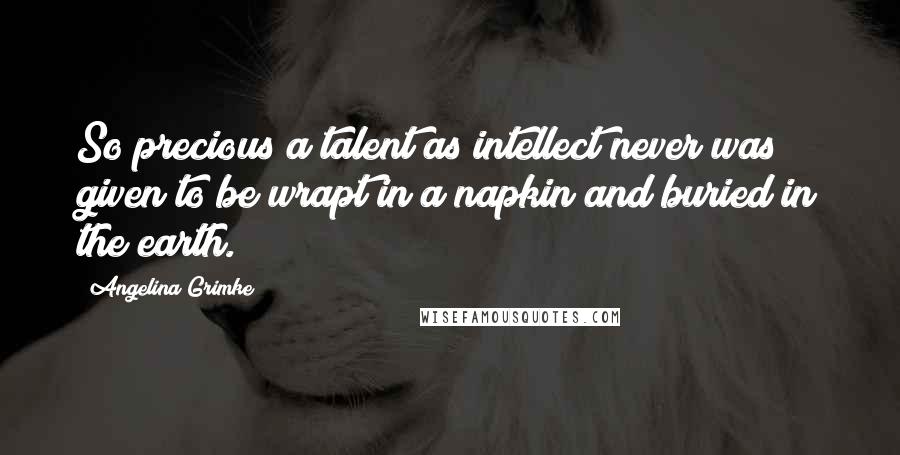 Angelina Grimke Quotes: So precious a talent as intellect never was given to be wrapt in a napkin and buried in the earth.