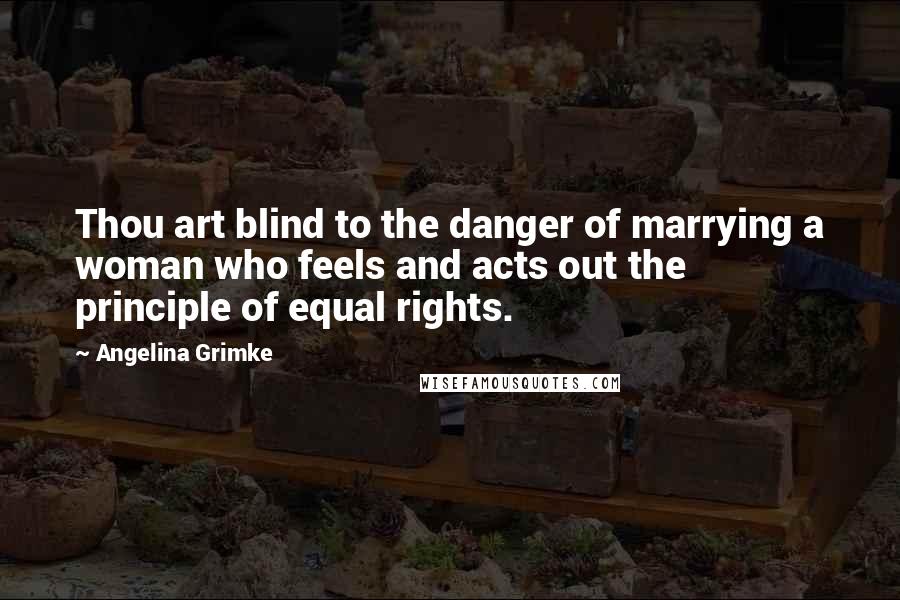 Angelina Grimke Quotes: Thou art blind to the danger of marrying a woman who feels and acts out the principle of equal rights.