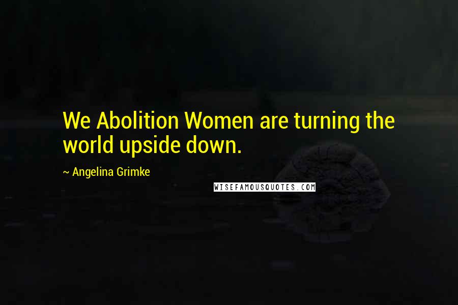 Angelina Grimke Quotes: We Abolition Women are turning the world upside down.