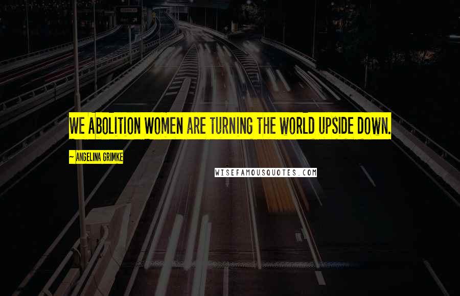 Angelina Grimke Quotes: We Abolition Women are turning the world upside down.