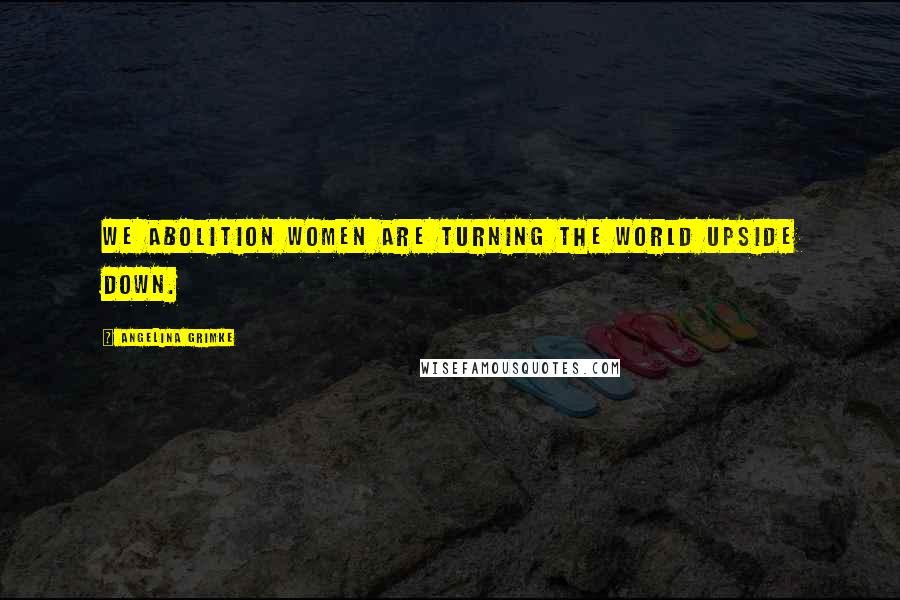 Angelina Grimke Quotes: We Abolition Women are turning the world upside down.