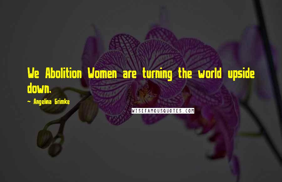 Angelina Grimke Quotes: We Abolition Women are turning the world upside down.