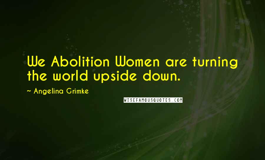 Angelina Grimke Quotes: We Abolition Women are turning the world upside down.