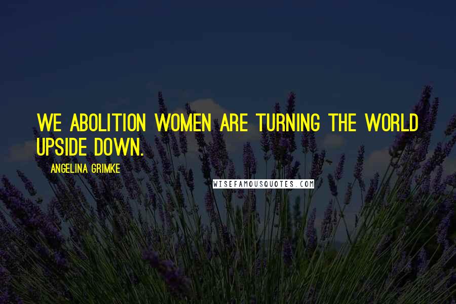 Angelina Grimke Quotes: We Abolition Women are turning the world upside down.