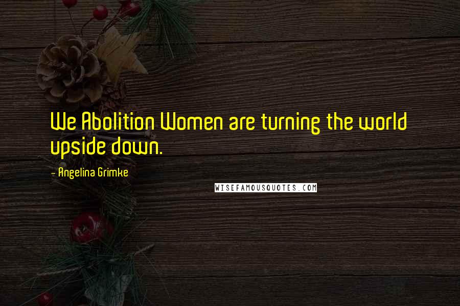 Angelina Grimke Quotes: We Abolition Women are turning the world upside down.