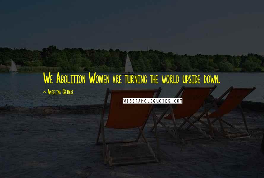 Angelina Grimke Quotes: We Abolition Women are turning the world upside down.