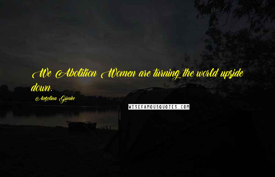 Angelina Grimke Quotes: We Abolition Women are turning the world upside down.