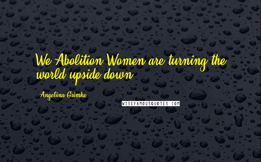 Angelina Grimke Quotes: We Abolition Women are turning the world upside down.