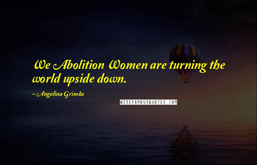 Angelina Grimke Quotes: We Abolition Women are turning the world upside down.