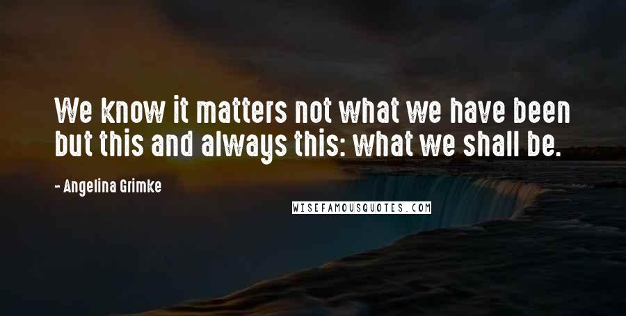 Angelina Grimke Quotes: We know it matters not what we have been but this and always this: what we shall be.