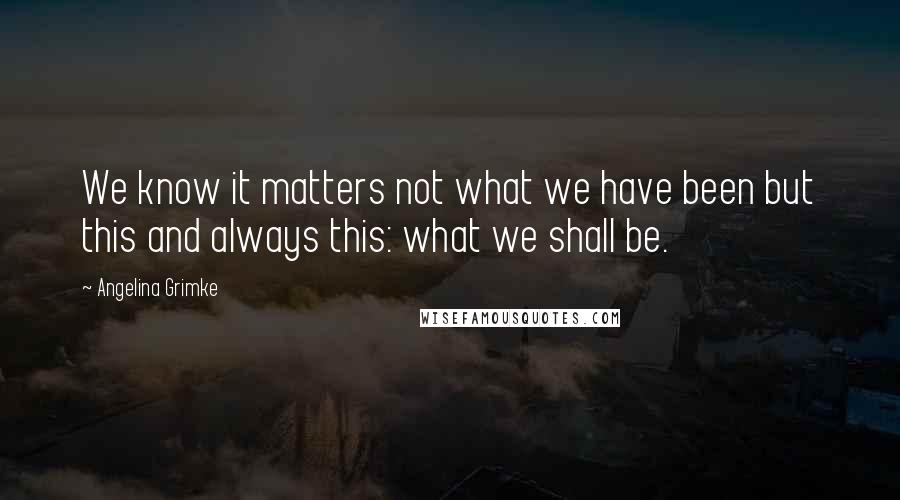 Angelina Grimke Quotes: We know it matters not what we have been but this and always this: what we shall be.