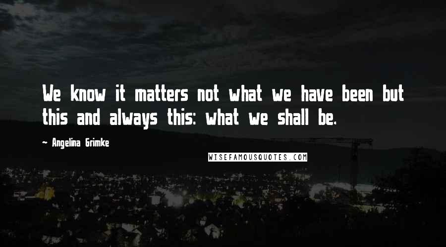 Angelina Grimke Quotes: We know it matters not what we have been but this and always this: what we shall be.