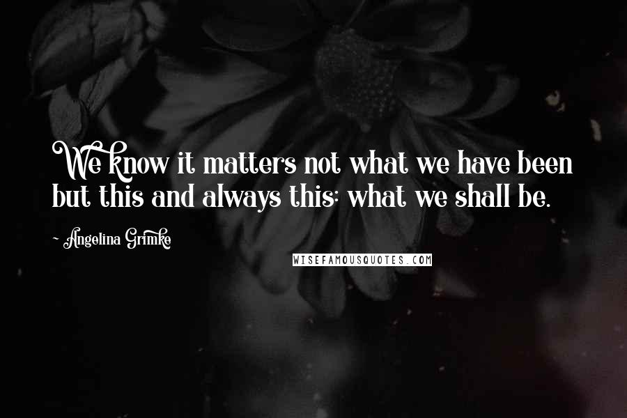 Angelina Grimke Quotes: We know it matters not what we have been but this and always this: what we shall be.