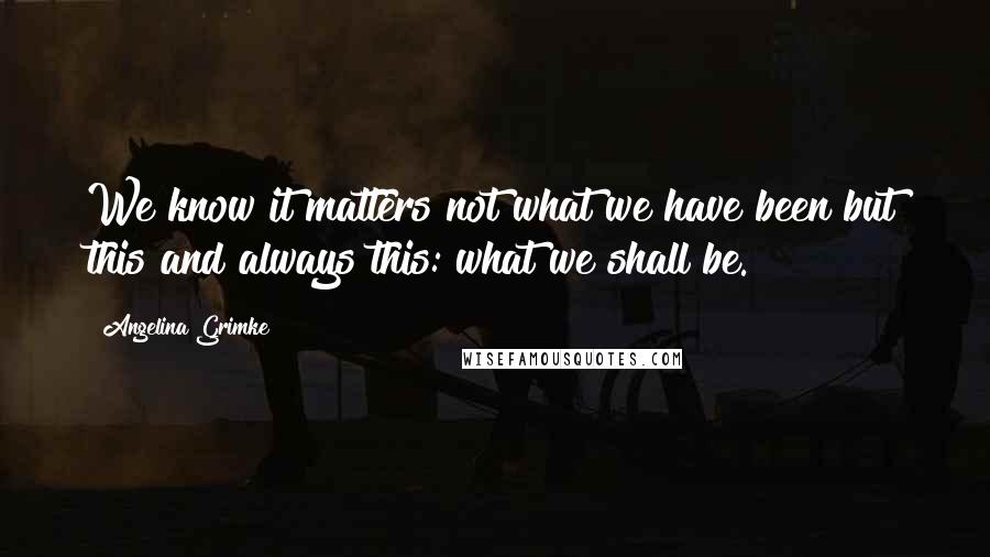 Angelina Grimke Quotes: We know it matters not what we have been but this and always this: what we shall be.