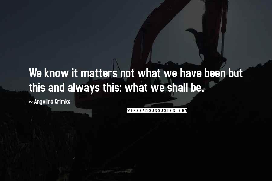 Angelina Grimke Quotes: We know it matters not what we have been but this and always this: what we shall be.