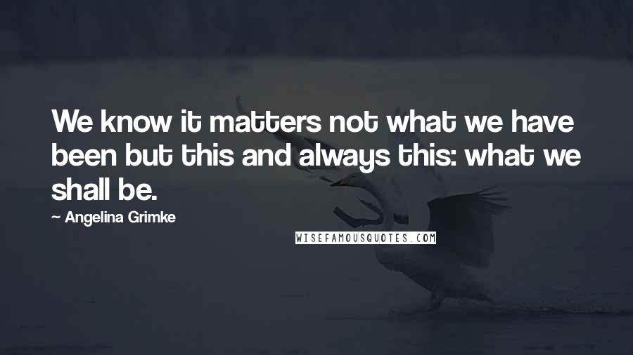 Angelina Grimke Quotes: We know it matters not what we have been but this and always this: what we shall be.