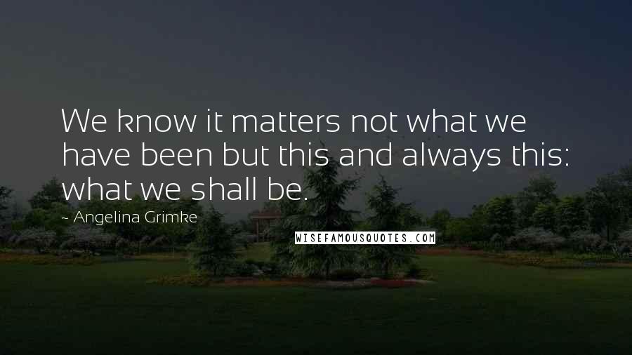 Angelina Grimke Quotes: We know it matters not what we have been but this and always this: what we shall be.