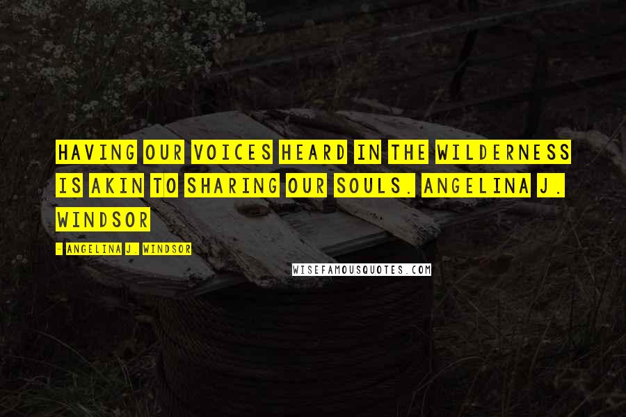 Angelina J. Windsor Quotes: Having our voices heard in the wilderness is akin to sharing our souls. Angelina J. Windsor