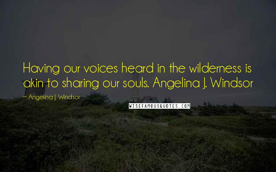 Angelina J. Windsor Quotes: Having our voices heard in the wilderness is akin to sharing our souls. Angelina J. Windsor