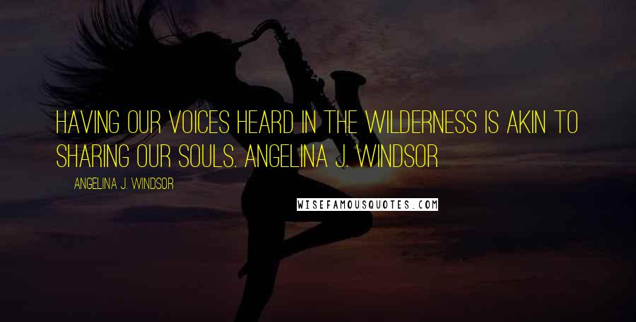 Angelina J. Windsor Quotes: Having our voices heard in the wilderness is akin to sharing our souls. Angelina J. Windsor